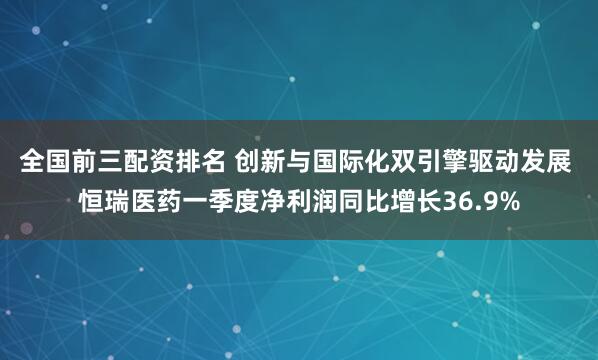 全国前三配资排名 创新与国际化双引擎驱动发展 恒瑞医药一季度净利润同比增长36.9%
