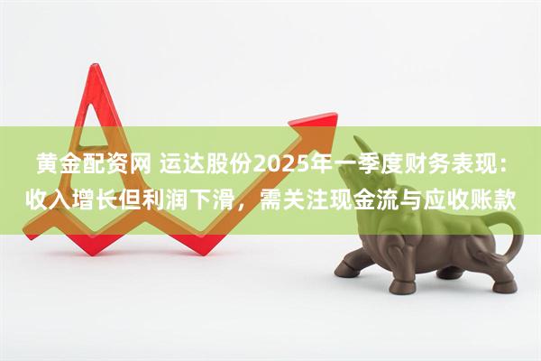 黄金配资网 运达股份2025年一季度财务表现：收入增长但利润下滑，需关注现金流与应收账款