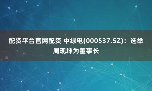 配资平台官网配资 中绿电(000537.SZ)：选举周现坤为董事长