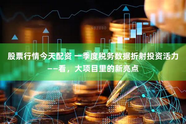 股票行情今天配资 一季度税务数据折射投资活力——看，大项目里的新亮点
