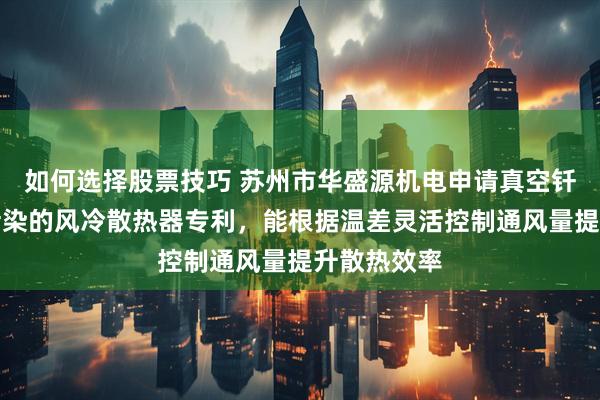 如何选择股票技巧 苏州市华盛源机电申请真空钎焊低压无污染的风冷散热器专利，能根据温差灵活控制通风量提升散热效率