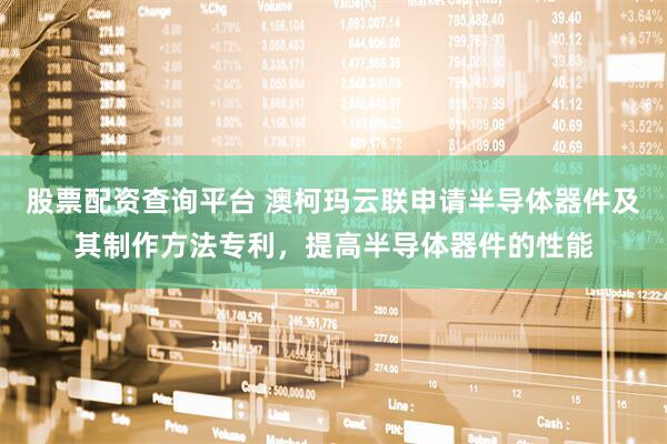 股票配资查询平台 澳柯玛云联申请半导体器件及其制作方法专利，提高半导体器件的性能