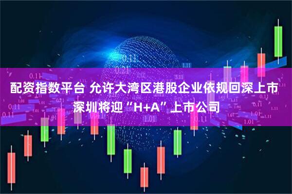 配资指数平台 允许大湾区港股企业依规回深上市 深圳将迎“H+A”上市公司
