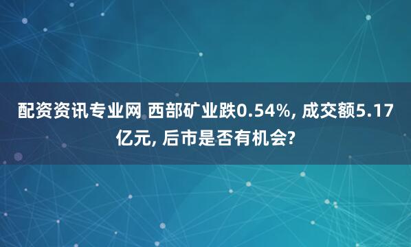 配资资讯专业网 西部矿业跌0.54%, 成交额5.17亿元, 后市是否有机会?