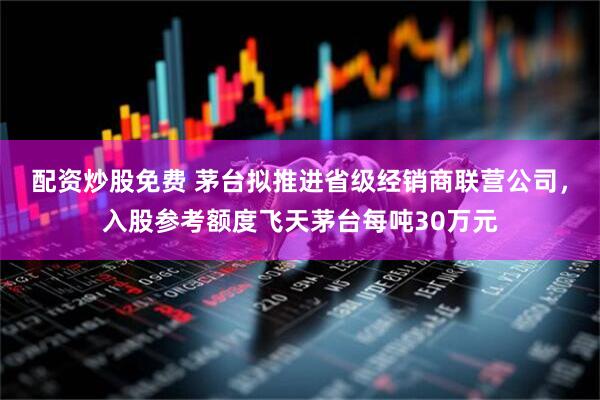 配资炒股免费 茅台拟推进省级经销商联营公司，入股参考额度飞天茅台每吨30万元