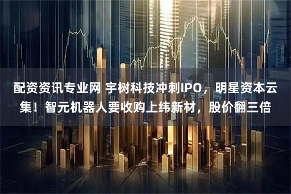 配资资讯专业网 宇树科技冲刺IPO，明星资本云集！智元机器人要收购上纬新材，股价翻三倍