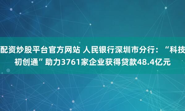 配资炒股平台官方网站 人民银行深圳市分行：“科技初创通”助力3761家企业获得贷款48.4亿元