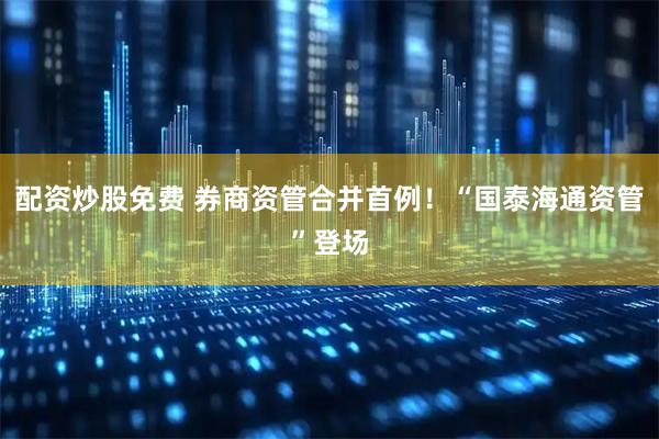配资炒股免费 券商资管合并首例！“国泰海通资管”登场