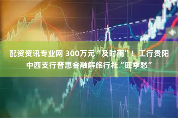 配资资讯专业网 300万元“及时雨”！工行贵阳中西支行普惠金融解旅行社“旺季愁”
