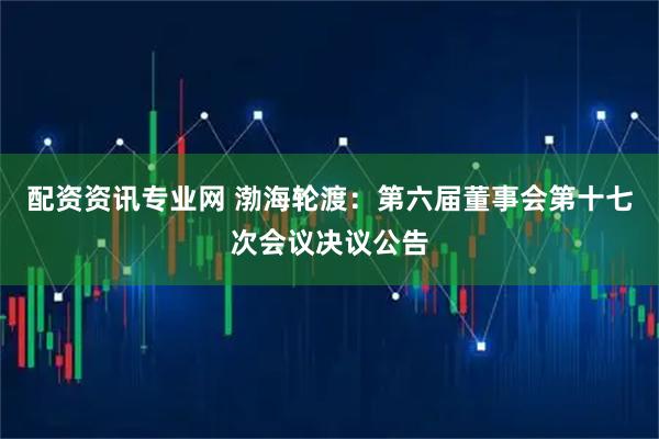 配资资讯专业网 渤海轮渡：第六届董事会第十七次会议决议公告