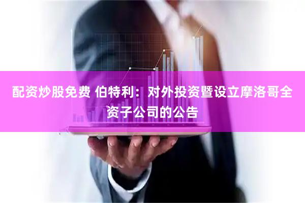 配资炒股免费 伯特利：对外投资暨设立摩洛哥全资子公司的公告
