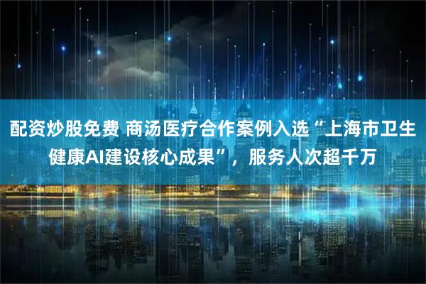配资炒股免费 商汤医疗合作案例入选“上海市卫生健康AI建设核心成果”，服务人次超千万