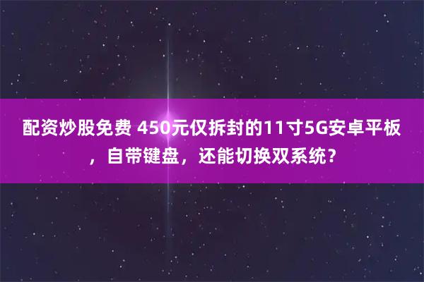 配资炒股免费 450元仅拆封的11寸5G安卓平板，自带键盘，还能切换双系统？