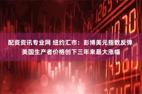 配资资讯专业网 纽约汇市：彭博美元指数反弹 美国生产者价格创下三年来最大涨幅