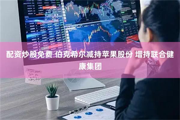 配资炒股免费 伯克希尔减持苹果股份 增持联合健康集团
