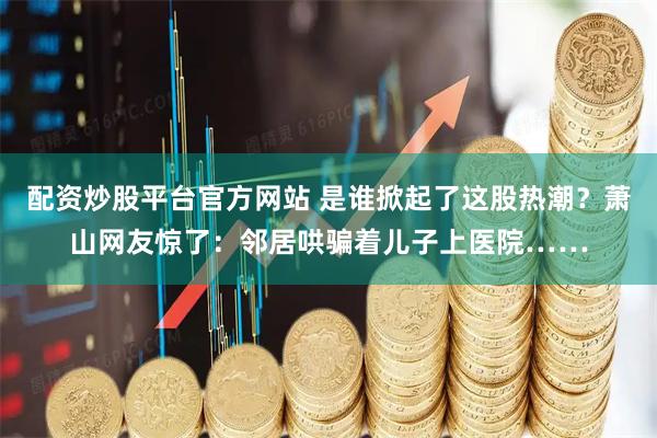 配资炒股平台官方网站 是谁掀起了这股热潮？萧山网友惊了：邻居哄骗着儿子上医院……