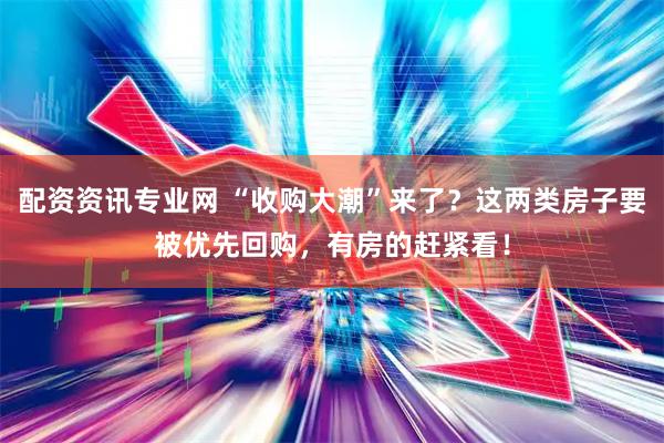 配资资讯专业网 “收购大潮”来了？这两类房子要被优先回购，有房的赶紧看！