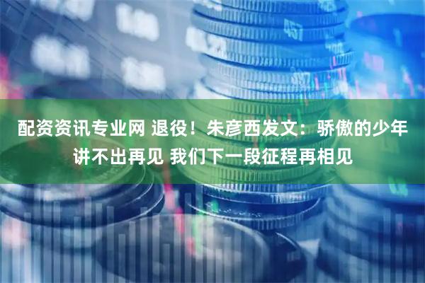 配资资讯专业网 退役！朱彦西发文：骄傲的少年讲不出再见 我们下一段征程再相见