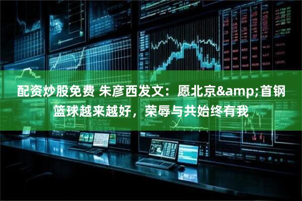 配资炒股免费 朱彦西发文：愿北京&首钢篮球越来越好，荣辱与共始终有我