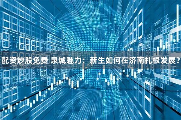 配资炒股免费 泉城魅力:新生如何在济南扎根发展?