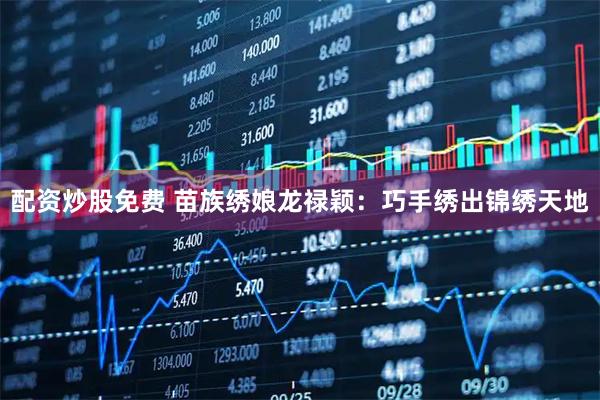 配资炒股免费 苗族绣娘龙禄颖：巧手绣出锦绣天地