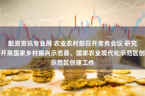 配资资讯专业网 农业农村部召开常务会议 研究高质量开展国家乡村振兴示范县、国家农业现代化示范区创建工作