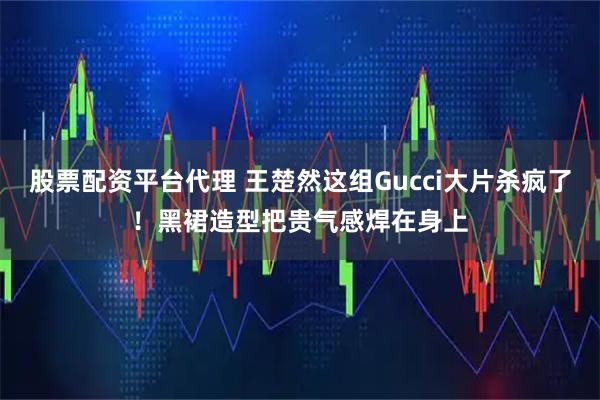 股票配资平台代理 王楚然这组Gucci大片杀疯了！黑裙造型把贵气感焊在身上